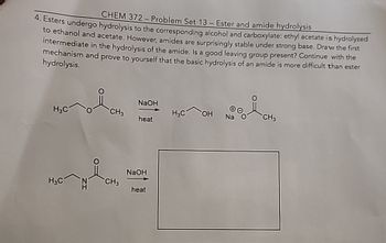 CHEM 372-Problem Set 13 - Ester and amide hydrolysis
4. Esters undergo hydrolysis to the corresponding alcohol and carboxylate: ethyl acetate is hydrolyzed
to ethanol and acetate. However, amides are surprisingly stable under strong base. Draw the first
intermediate in the hydrolysis of the amide. Is a good leaving group present? Continue with the
prove to yourself that the basic hydrolysis of an amide is more difficult than ester
mechanism and
hydrolysis.
NaOH
H3C
CH3
H3C
OH Na
CH3
heat
NaOH
H3C
CH3
heat