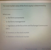 The total market value of the firm's equity is determined by
Select one:
O a. the firm's accountants
O b. the firm's management
O c. regulators at the Securities and Exchange Commission
(SEC)
O d. investors in the stock market
O e. investors in the bond market
