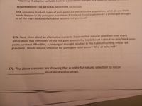 frequency of adaptive heritable traits in a population changes as
REQUIREMENTS FOR NATURAL SELECTION TO OCCUR:
17a. Assuming that both types of pom-poms are present in the population, what do you think
would happen to the pom-pom population if the black forest experienced a prolonged drought
so all the trees died and the habitat became red grassland?
17b. Next, think about an alternative scenario. Suppose that natural selection over many
generations had eliminated all the red pom-poms in the black forest habitat so only black pom-
poms survived. After that, a prolonged drought resulted in this habitat turning into a red
grassland. Would natural selection for pom-pom color occur? Why or why not?
17c. The above scenarios are showing that in order for natural selection to occur
must exist within a trait.
