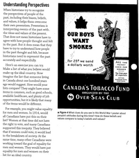 Understanding Perspectives
When historians try to recognize
the perspectives of people of the
past, including their blases, beliefs,
and values, it helps them overcome
their own presentism. Presentism is
interpreting events of the past with.
the ideas and values of the present.
That does not mean historians have to
agree with how people thought and felt
in the past. But it does mean that they
have to try to understand how people
in the past thought and felt, because
historians need to represent the past
accurately and respectfully.
OUR BOYS
WANT
SMOKES
For 25t we send
a dollars worth
ALL THE
Here's an exercise you can try.
Make a list of what you believe would
make up the ideal country. Now
imagine the list that someone living
in Canada about one hundred years
ago would suggest. How would your
lists compare? They might have some
items in common, such as good schools,
available healthcare, and plenty of job
opportunities, but it is likely that many
of the items would be different.
For example, you might value equality
for men and women. In 1914, would
all Canadians have put this on their
list? Women at that time did not have
the right to vote, and many Canadians
supported this inequity. They believed
that if women could vote, it would lead
to the breakdown of society. At the
same time, many other Canadians were
working toward the goal of equality for
men and women. They would have put
equality for men and women on their
list for an ideal country.
MONEY
GOES FOR
ARFANO.
SMOKES
The Club paya
all pensea
orrien
MOHTREAL
CANADA's TobaccCo FUND
O OVER-SEAS CLUB
ORGANIZED BY THE
A Figure 4 What clues do you see in this World War ! poster about
people's attitudes during this time? Haw do these baliefs and
values compare to today's beliefs and values?
