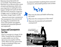 Historians know that events are
not inevitable. They all have causes.
Historians try to discover all the causes
of events and determine which were
As a historical thinker wondering about cause and
consequence, ask yourself questions such as these:
more important in making the event
happen. Background causes are those
that have been around for a long time.
A trigger cause is a background cause
that makes changes happen rapidly.
help
What were the ideas and beliefs influencing
this event?
Historical events have consequences.
The consequences of an event are all
the things that resulted from the
event, both positive and negative,
intended and unintended (planned
and unplanned).
What were the consequences of this event?
& What were the intended and unintended
consequences?
Cause and Consequence:
Car Size
Here's an example of a change: In the
1950s, Canada had the technology
to make smaller cars, but they
did not become popular until the
1970s. What were the causes of this
change in popularity? What were
the consequences?
CHEVROLET
1958
Ownthe car
