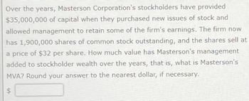 Over the years, Masterson Corporation's stockholders have provided
$35,000,000 of capital when they purchased new issues of stock and
allowed management to retain some of the firm's earnings. The firm now
has 1,900,000 shares of common stock outstanding, and the shares sell at
a price of $32 per share. How much value has Masterson's management
added to stockholder wealth over the years, that is, what is Masterson's
MVA? Round your answer to the nearest dollar, if necessary.
$