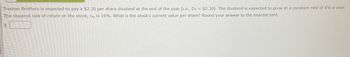 Tresnan Brothers is expected to pay a $2.30 per share dividend at the end of the year (i.e., D1 = $2.30). The dividend is expected to grow at a constant rate of 6% a year.
The required rate of return on the stock, rs, is 16%. What is the stock's current value per share? Round your answer to the nearest cent.
$