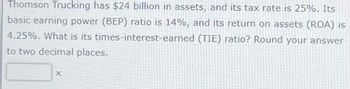 Thomson Trucking has $24 billion in assets, and its tax rate is 25%. Its
basic earning power (BEP) ratio is 14%, and its return on assets (ROA) is
4.25%. What is its times-interest-earned (TIE) ratio? Round your answer
to two decimal places.
X