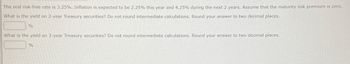 The real risk-free rate is 3.25%. Inflation is expected to be 2.25% this year and 4.25% during the next 2 years. Assume that the maturity risk premium is zero.
What is the yield on 2-year Treasury securities? Do not round intermediate calculations. Round your answer to two decimal places.
%
What is the yield on 3-year Treasury securities? Do not round intermediate calculations. Round your answer to two decimal places.
%