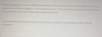 Chelsea is buying her first condo for $200,000, and will make a $15,000 down payment. She has arranged to finance the
remainder with a 30-year mortgage at a 5.45% nominal interest rate. This amortized loan has monthly payments, with the
first payment due in one month. What will her monthly payments be?
Your answer should be between 526.00 and 1462.20, rounded to 2 decimal places, with no special
characters.