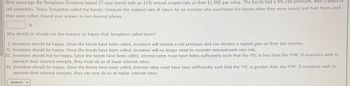 Nine years ago the Templeton Company issued 27-year bonds with an 11% annual coupon rate at their $1,000 par value. The bonds had a 9% call premium, with 5 years of
call protection. Today Templeton called the bonds. Compute the realized rate of return for an investor who purchased the bonds when they were issued and held them until
they were called. Round your answer to two decimal places.
%
Why should or should not the investor be happy that Templeton called them?
I. Investors should be happy. Since the bonds have been called, investors will receive a call premium and can declare a capital gain on their tax returns.
II. Investors should be happy. Since the bonds have been called, investors will no longer need to consider reinvestment rate risk.
III. Investors should not be happy. Since the bonds have been called, interest rates must have fallen sufficiently such that the YTC is less than the YTM. If investors wish to
reinvest their interest receipts, they must do so at lower interest rates.
IV. Investors should be happy. Since the bonds have been called, interest rates must have risen sufficiently such that the YTC is greater than the YTM. If investors wish to
reinvest their interest receipts, they can now do so at higher interest rates.
-Select-