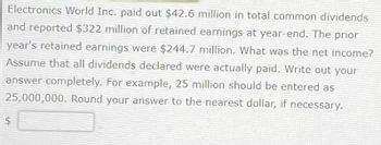 Electronics World Inc. paid out $42.6 million in total common dividends
and reported $322 million of retained earnings at year-end. The prior
year's retained earnings were $244.7 million. What was the net income?
Assume that all dividends declared were actually paid. Write out your
answer completely. For example, 25 million should be entered as
25,000,000. Round your answer to the nearest dollar, if necessary.
$