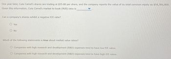 One year later, Cute Camel's shares are trading at $55.80 per share, and the company reports the value of its total common equity as $54,366,000.
Given this information, Cute Camel's market-to-book (M/B) ratio is
Can a company's shares exhibit a negative P/E ratio?
O Yes
O No
Which of the following statements is true about market value ratios?
O Companies with high research and development (R&D) expenses tend to have low P/E ratios.
O Companies with high research and development (R&D) expenses tend to have high P/E ratios.