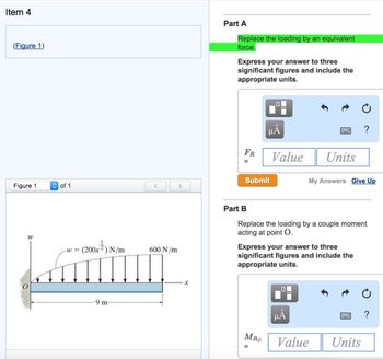 Item 4
(Figure 1)
Figure 1
W
of 1
<
(200x²) N/m
200x²) N/
-W =
Lammur
9 m
600 N/m
>
X
Part A
Replace the loading by an equivalent
force.
Express your answer to three
significant figures and include the
appropriate units.
FR
Submit
Part B
μÅ
Value Units
MRO
Replace the loading by a couple moment
acting at point O.
Express your answer to three
significant figures and include the
appropriate units.
=
My Answers Give Up
HÅ
?
Value
Units
?