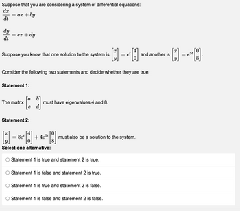 Suppose that you are considering a system of differential equations:
dx
= ax + by
dt
dy
= cx + dy
dt
x
Suppose you know that one solution to the system is
·D=40
= et
Consider the following two statements and decide whether they are true.
Statement 1:
a 6]
The matrix
[a
must have eigenvalues 4 and 8.
d
Statement 2:
[]=&- 1
8et
+4e5t
must also be a solution to the system.
8
Select one alternative:
© Statement 1 is true and statement 2 is true.
Statement 1 is false and statement 2 is true.
Statement 1 is true and statement 2 is false.
O Statement 1 is false and statement 2 is false.
O
and another is
[]
5 [8]
= est