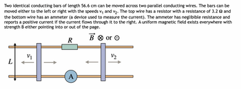 Two identical conducting bars of length 56.6 cm can be moved across two parallel conducting wires. The bars can be
moved either to the left or right with the speeds v₁ and v₂. The top wire has a resistor with a resistance of 3.2 2 and
the bottom wire has an ammeter (a device used to measure the current). The ammeter has neglibible resistance and
reports a positive current if the current flows through it to the right. A uniform magnetic field exists everywhere with
strength B either pointing into or out of the page.
B or O
R
HÏ
A
L
V1
V2