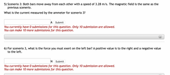 5) Scenerio 3: Both bars move away from each other with a speed of 3.28 m/s. The magnetic field is the same as the
previous scenerio.
What is the current measured by the ammeter for scenerio 3?
A Submit
You currently have 0 submissions for this question. Only 10 submission are allowed.
You can make 10 more submissions for this question.
6) For scenerio 3, what is the force you must exert on the left bar? A positive value is to the right and a negative value
to the left.
N Submit
You currently have 0 submissions for this question. Only 10 submission are allowed.
You can make 10 more submissions for this question.