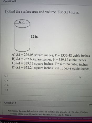 lew
Question 3
3) Find the surface area and volume. Use 3.14 for T.
OC
O A
OD
OB
Question 4
6 in.
A) SA = 226.08 square inches, V= 1356.48 cubic inches
B) SA = 282.6 square inches, V=339.12 cubic inches
C) SA = 339.12 square inches, V= 678.24 cubic inches
D) SA = 678.24 square inches, V= 1356.48 cubic inches
12 in.
54:41 (50:10
4) Suppose the cone below has a radius of 8 inches and a height of 12 inches. Find the
volume of the cone. Round to two decimal places. Use 3.14 for .
1 pts
Resetting the test student will clear all history for this student, allowing you
Lauphines
********