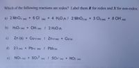 Which of the following reactions are redox? Label them R for redox and X for non-redox.
a) 2 MnO4 (aq)
+ 6 Ch
+ 4 H2O (R) ! 2 MnO2 (s)
+ 3 C2 (aq) + 8 OH (ag)
(aq)
b) H3O+ (aq) + OH- (aq) ! 2 H2O (R)
c)
Zn (s) + Cu+2 (aq) ! Zn+2 (aq) + Cu (s)
d) 21-(aq) + Pb+2 (aq) ! Pbl2 (s)
e) NO3- (aq)
SO3? (aq) ! SO4? (aq) + NO2 (aq)
