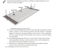 Quarterback Quick Release can throw a football in a perfect parabolic arc to a
receiver 40 yards downfield.
Receiver
Defender
Quarterback
40 20 30 40 50 4
A football field with players (not drawn to scale)l
(a) Assume that Quick Release lets go of the ball 6 feet above the ground and the
receiver catches it 6 feet above the ground. The ball reaches a maximum
height of 16 feet above the ground halfway to the receiver. Write an algebraic
rule that models the path of the football. Show all your work and explain
your reasoning.
(b) If a defender guarding the receiver is 5 yards in front of the receiver (closer
to the quarterback) and has a vertical stretch of 9 feet, will the defender be
able to prevent the catch? Explain your answer.
(c) Describe how to determine the maximum distance the defensive player
can be in front of the receiver and prevent the catch.
You could figure out how far away he was
