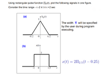 Using rectangular pulse function II,(t), plot the following signals in one figure.
Consider the time range - T-2 stsT+2 sec
(a)
1
The width T will be specified
by the user during program
executing.
-T/2
t/2
(b)
x(1)
x(t) = 2II2.5(t – 0.25)
1.5
