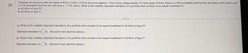 K
Consider an economy with two types of firms, S and I. S firms all move together. I firms move independently. For both types of firms, there is a 29% probability that the firm will have a 24% return and
a 71% probability that the firm will have a -11% return. What is the volatility (standard deviation) of a portfolio that consists of an equal investment in:
a. 40 firms of type S?
b. 40 firms of type I?
a. What is the volatility (standard deviation) of a portfolio that consists of an equal investment in 40 firms of type S?
Standard deviation is%. (Round to two decimal places.)
b. What is the volatility (standard deviation) of a portfolio that consists of an equal investment in 40 firms of type I?
Standard deviation is %. (Round to two decimal places.)