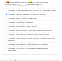 If college-age athletes drop out of college to play professional
sports, principle #
is the underlying cause.
Principle #1: People (Including Individuals and Society As a Whole) Face Tradeoffs
Principle #2: The Cost of Something is What You Give Up to Get It
Principle #3: Rational People Think at the Margin
Principle #4: People Respond to Incentives
Principle #5: Trade Can Make Everyone Better Off
Principle #6: Markets Are Usually A Good Way to Organize Economic Activity
Principle #7: Governments Can Sometimes Improve Market Outcomes
Principle #8: A country's standard of living depends on its ability to produce goods
and services.
Principle #9: Prices rise when the government prints too much money.
O Principle #10: Society faces a short-run tradeoff between inflation and
unemployment.
