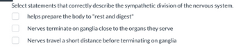 Select statements that correctly describe the sympathetic division of the nervous system.
helps prepare the body to "rest and digest"
Nerves terminate on ganglia close to the organs they serve
Nerves travel a short distance before terminating on ganglia