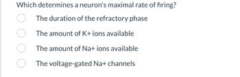 Which determines a neuron's maximal rate of firing?
The duration of the refractory phase
The amount of K+ ions available
The amount of Na+ ions available
The voltage-gated Na+ channels