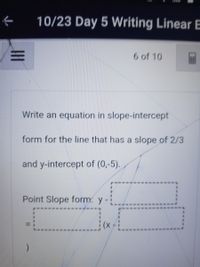 **Writing a Linear Equation in Slope-Intercept Form**

**Objective:** Learn how to write the equation of a line using the slope-intercept form.

**Problem Statement:**

Write an equation in slope-intercept form for the line that has a slope of \( \frac{2}{3} \) and a y-intercept of (0, -5).

**Solution:**

To find the equation of a line in slope-intercept form \( y = mx + b \), where \( m \) is the slope and \( b \) is the y-intercept:

1. Identify the slope \( m = \frac{2}{3} \).
2. Identify the y-intercept \( b = -5 \).

**Equation:**

\[ y = \frac{2}{3}x - 5 \]

**Check Understanding:**

Now, use the point-slope form template to verify:
\[
\text{Point Slope form: }\ y - \_ = \frac{2}{3}(x - \_)
\]

Fill with given values:
- The y-intercept point is (0, -5), so the formula becomes:
  \[
  y + 5 = \frac{2}{3}(x - 0)
  \]

This aligns with the slope-intercept form determined above.