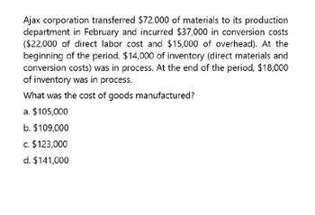 Ajax corporation transferred $72,000 of materials to its production
department in February and incurred $37,000 in conversion costs
($22,000 of direct labor cost and $15,000 of overhead). At the
beginning of the period, $14,000 of inventory (direct materials and
conversion costs) was in process. At the end of the period, $18,000
of inventory was in process.
What was the cost of goods manufactured?
a. $105,000
b. $109,000
c. $123,000
d. $141,000