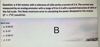 Question: a 4 k resistor with a tolerance of ±2% carries a current of 2 A. The current was
measured by an analog ammeter with a range of 0 to 4 A with a quoted inaccuracy of 16% of
the full scale. The likely maximum error in calculating the power dissipated in the resistor
(P = 12R) would be:
elect one:
D a. 0.0632
Db. 0.24
D c. 0.0872
d. 0.34
B
4:36 PM