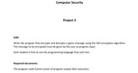 Computer Security
Project 3
AIM:
Write the program that encrypts and decrypts a given message using the DES encryption algorithm.
The message to be encrypted must be given by the user as program input.
Each student is free to use the programming language that suits him.
Required documents:
The program code A print screen of program output after execution.
