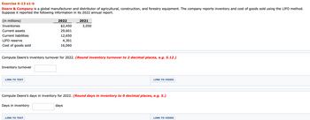 Exercise 6-13 a1-b
Deere & Company is a global manufacturer and distributor of agricultural, construction, and forestry equipment. The company reports inventory and cost of goods sold using the LIFO method.
Suppose it reported the following information in its 2022 annual report.
ET
(in millions)
Inventories
Current assets
Current liabilities
LIFO reserve
Cost of goods sold
Inventory turnover
LINK TO TEXT
2022
Days in inventory
$2,450
LINK TO TEXT
29,601
12,650
Compute Deere's inventory turnover for 2022. (Round inventory turnover to 2 decimal places, e.g. 5.12.)
4,301
16,060
2021
3,050
Compute Deere's days in inventory for 2022. (Round days in inventory to 0 decimal places, e.g. 5.)
days
LINK TO VIDEO
LINK TO VIDEO