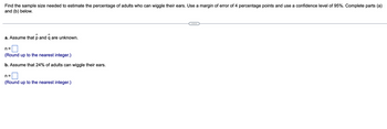 Find the sample size needed to estimate the percentage of adults who can wiggle their ears. Use a margin of error of 4 percentage points and use a confidence level of 95%. Complete parts (a)
and (b) below.
a. Assume that p and q are unknown.
n=
(Round up to the nearest integer.)
b. Assume that 24% of adults can wiggle their ears.
n=
(Round up to the nearest integer.)