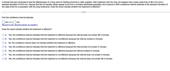 A clinical trial was conducted to test the effectiveness of a drug used for treating insomnia in older subjects. After treatment with the drug, 24 subjects had a mean wake time of 98.4 min and a
standard deviation of 43.6 min. Assume that the 24 sample values appear to be from a normally distributed population and construct a 95% confidence interval estimate of the standard deviation of
the wake times for a population with the drug treatments. Does the result indicate whether the treatment is effective?
Find the confidence interval estimate.
min <o< min
(Round to two decimal places as needed.)
Does the result indicate whether the treatment is effective?
A. Yes, the confidence interval indicates that the treatment is effective because the interval does not contain 98.4 minutes.
B. Yes, the confidence interval indicates that the treatment is not effective because the interval contains 0 minutes.
C. No, the confidence interval does not indicate whether the treatment is effective.
D. Yes, the confidence interval indicates that the treatment is effective because the interval does not contain 0 minutes.
E. Yes, the confidence interval indicates that the treatment is effective because the interval contains 0 minutes.
F. Yes, the confidence interval indicates that the treatment is not effective because the interval does not contain 0 minutes.
G. Yes, the confidence interval indicates that the treatment is not effective because the interval does not contain 98.4 minutes.