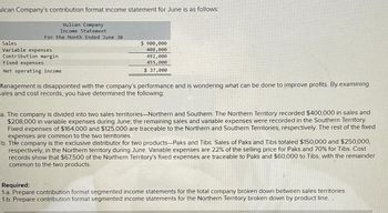 ulcan Company's contribution format income statement for June is as follows:
Vulcan Company
Income Statement
For the Month Ended June 30
Sales
Variable expenses
Contribution margin
Fixed expenses
Net operating income
$ 900,000
408,000
492,000
455,000
$ 37,000
Management is disappointed with the company's performance and is wondering what can be done to improve profits. By examining
sales and cost records, you have determined the following:
a. The company is divided into two sales territories-Northern and Southern. The Northern Territory recorded $400,000 in sales and
$208,000 in variable expenses during June; the remaining sales and variable expenses were recorded in the Southern Territory.
Fixed expenses of $164,000 and $125,000 are traceable to the Northern and Southern Territories, respectively. The rest of the fixed
expenses are common to the two territories.
b. The company is the exclusive distributor for two products-Paks and Tibs. Sales of Paks and Tibs totaled $150,000 and $250,000,
respectively, in the Northern territory during June. Variable expenses are 22% of the selling price for Paks and 70% for Tibs. Cost
records show that $67,500 of the Northern Territory's fixed expenses are traceable to Paks and $60,000 to Tibs, with the remainder
common to the two products.
Required:
1-a. Prepare contribution format segmented income statements for the total company broken down between sales territories.
1-b. Prepare contribution format segmented income statements for the Northern Territory broken down by product line.