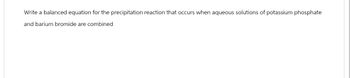 Write a balanced equation for the precipitation reaction that occurs when aqueous solutions of potassium phosphate
and barium bromide are combined