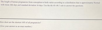 The length of human pregnancies from conception to birth varies according to a distribution that is approximately Normal
with mean 266 days and standard deviation 16 days. Use the 68-95-99.7 rule to answer the questions.
How short are the shortest 16% of all pregnancies?
(Give your answer as an exact number.)