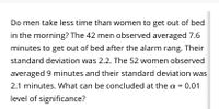 Do men take less time than women to get out of bed
in the morning? The 42 men observed averaged 7.6
minutes to get out of bed after the alarm rang. Their
standard deviation was 2.2. The 52 women observed
averaged 9 minutes and their standard deviation was
2.1 minutes. What can be concluded at the a =
:0.01
%3D
level of significance?
