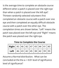 Is the average time to complete an obstacle course
different when a patch is placed over the right eye
than when a patch is placed over the left eye?
Thirteen randomly selected volunteers first
completed an obstacle course with a patch over one
eye and then completed an equally difficult obstacle
course with a patch over the other eye. The
completion times are shown below. "Left" means the
patch was placed over the left eye and "Right" means
the patch was placed over the right eye.
Time to Complete the Course
Right 45 46 42 47 43 44 41 40
Left
46 43 42 45 38 42 39 39
Assume a Normal distribution. What can be
concluded at the the a = 0.01 level of significance
level of significance?
