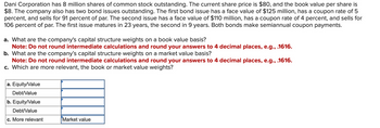 Dani Corporation has 8 million shares of common stock outstanding. The current share price is $80, and the book value per share is
$8. The company also has two bond issues outstanding. The first bond issue has a face value of $125 million, has a coupon rate of 5
percent, and sells for 91 percent of par. The second issue has a face value of $110 million, has a coupon rate of 4 percent, and sells for
106 percent of par. The first issue matures in 23 years, the second in 9 years. Both bonds make semiannual coupon payments.
a. What are the company's capital structure weights on a book value basis?
Note: Do not round intermediate calculations and round your answers to 4 decimal places, e.g., .1616.
b. What are the company's capital structure weights on a market value basis?
Note: Do not round intermediate calculations and round your answers to 4 decimal places, e.g., .1616.
c. Which are more relevant, the book or market value weights?
a. Equity/Value
Debt/Value
b. Equity/Value
Debt/Value
c. More relevant
Market value