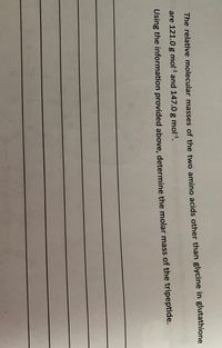 The relative molecular masses of the two amino acids other than glycine in glutathione
are 121.0 g mol and 147.0 g mol1.
Using the information provided above, determine the molar mass of the tripeptide.
