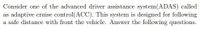 Consider one of the advanced driver assistance system(ADAS) called
as adaptive cruise control(ACC). This system is designed for following
a safe distance with front the vehicle. Answer the following questions.
