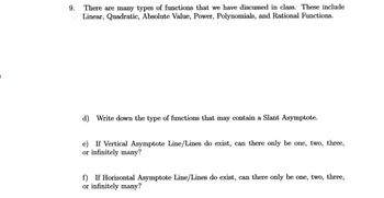 9.
There are many types of functions that we have discussed in class. These include
Linear, Quadratic, Absolute Value, Power, Polynomials, and Rational Functions.
d) Write down the type of functions that may contain a Slant Asymptote.
e) If Vertical Asymptote Line/Lines do exist, can there only be one, two, three,
or infinitely many?
f) If Horizontal Asymptote Line/Lines do exist, can there only be one, two, three,
or infinitely many?