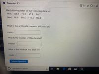 Question 13
C0/1 pt 55 39
The following refer to the following data set:
90.6 104.1
74.3
95.8
84.2
86.6
98.8
110.2 110.2 110.2
What is the arithmetic mean of this data set?
mean =
What is the median of this data set?
median =
What is the mode of this data set?
mode =
Submit Question
Type here to search
