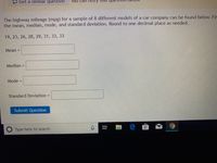 5 Get a similar question
YOu can
The highway mileage (mpg) for a sample of 8 different models of a car company can be found below. Fir
the mean, median, mode, and standard deviation. Round to one decimal place as needed.
19, 23, 26, 28, 29, 31, 33, 33
Mean =
Median =
Mode =
Standard Deviation =
Submit Question
Type here to search
近
