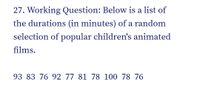 27. Working Question: Below is a list of
the durations (in minutes) of a random
selection of popular children's animated
films.
93 83 76 92 77 81 78 100 78 76
