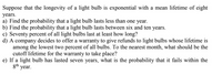 Suppose that the longevity of a light bulb is exponential with a mean lifetime of eight
years.
a) Find the probability that a light bulb lasts less than one year.
b) Find the probability that a light bulb lasts between six and ten years.
c) Seventy percent of all light bulbs last at least how long?
d) A company decides to offer a warranty to give refunds to light bulbs whose lifetime is
among the lowest two percent of all bulbs. To the nearest month, what should be the
cutoff lifetime for the warranty to take place?
e) If a light bulb has lasted seven years, what is the probability that it fails within the
gth year.
