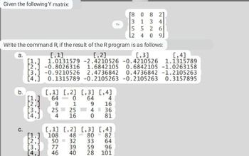 Given the following Y matrix:
[8
0 8 2]
3 1 3 4
5526
2 4 0 9
Write the command R, if the result of the R program is as follows:
[1]
[₁2]
[₁3]
[,4]
1.0131579 -2.4210526 -0.4210526 1.1315789
1.6842105 0.6842105 -1.0263158
0.4736842 -1.2105263
a.
b.
[2,1 -0.8026316
關
[3.1 -0.9210526 2.4736842
[4.1 0.1315789 -0.2105263 -0.2105263 0.3157895
[1.]
[2,]
[1] [2] [3] [4]
64
64
4
9
16
4 36
81
0
1
9
[3.]
251
25
[4,1 4 16 0
[1,
[2.]
[,1] [2] [3] [4]
108
48 80
82
50
32 33
64
[3,] 77
39
59
96
[4.] 46 40 28 101