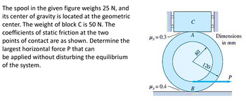 The spool in the given figure weighs 25 N, and
its center of gravity is located at the geometric
center. The weight of block C is 50 N. The
coefficients of static friction at the two
points of contact are as shown. Determine the
largest horizontal force P that can
be applied without disturbing the equilibrium
of the system.
Hs=0.3.
#s=0.4
A
B
08
120
Dimensions
in mm
P