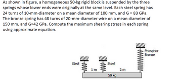 As shown in figure, a homogeneous 50-kg rigid block is suspended by the three
springs whose lower ends were originally at the same level. Each steel spring has
24 turns of 10-mm-diameter on a mean diameter of 100 mm, and G = 83 GPa.
The bronze spring has 48 turns of 20-mm-diameter wire on a mean diameter of
150 mm, and G=42 GPa. Compute the maximum shearing stress in each spring
using approximate equation.
Steel
ww
1 m
Steel
50 kg
2m
Phosphor
Bronze