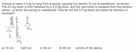 A block of mass 2.0 kg is hung from a spring, causing it to stretch 12 cm at equilibrium, as shown.
The 2.0 kg block is then replaced by a 3.0 kg block, and the new block is released from the position
shown, at which the spring is unstretched. How far will the 3.0 kg block fall before its direction is
reversed?
12
а) 12 сm
b)24 cm
c) 36 cm
d) 48 cm
e)none of the above
