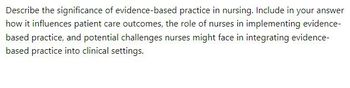 Describe the significance of evidence-based practice in nursing. Include in your answer
how it influences patient care outcomes, the role of nurses in implementing evidence-
based practice, and potential challenges nurses might face in integrating evidence-
based practice into clinical settings.